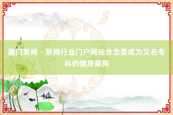 厦门泵阀 - 泵阀行业门户网站念念要成为又名专科的健身熏陶